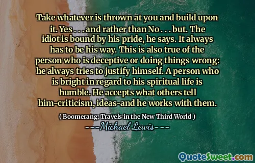 Take whatever is thrown at you and build upon it. Yes . . . and rather than No . . . but. The idiot is bound by his pride, he says. It always has to be his way. This is also true of the person who is deceptive or doing things wrong: he always tries to justify himself. A person who is bright in regard to his spiritual life is humble. He accepts what others tell him-criticism, ideas-and he works with them.