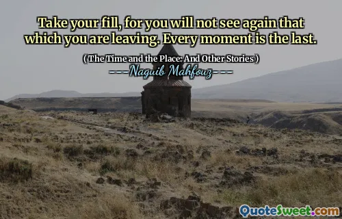 Take your fill, for you will not see again that which you are leaving. Every moment is the last.