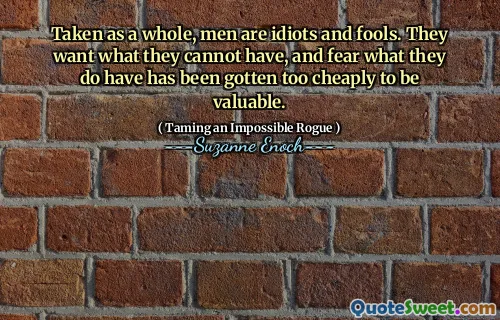 Taken as a whole, men are idiots and fools. They want what they cannot have, and fear what they do have has been gotten too cheaply to be valuable.
