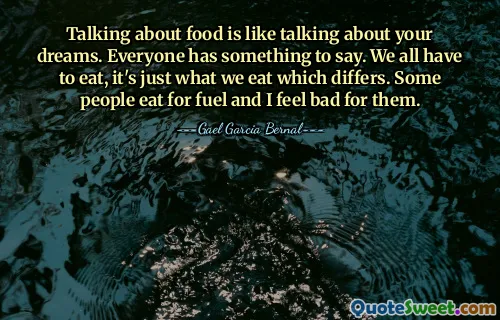 Talking about food is like talking about your dreams. Everyone has something to say. We all have to eat, it's just what we eat which differs. Some people eat for fuel and I feel bad for them.