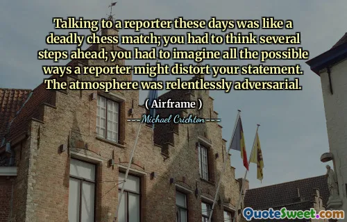 Talking to a reporter these days was like a deadly chess match; you had to think several steps ahead; you had to imagine all the possible ways a reporter might distort your statement. The atmosphere was relentlessly adversarial.