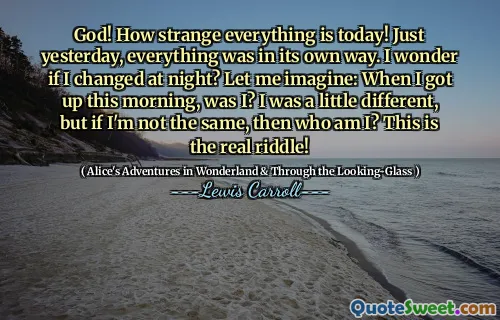 God! How strange everything is today! Just yesterday, everything was in its own way. I wonder if I changed at night? Let me imagine: When I got up this morning, was I? I was a little different, but if I'm not the same, then who am I? This is the real riddle!