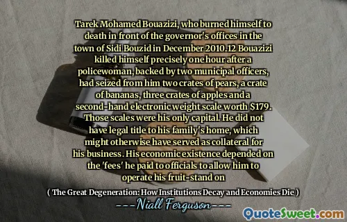 Tarek Mohamed Bouazizi, who burned himself to death in front of the governor's offices in the town of Sidi Bouzid in December 2010.12 Bouazizi killed himself precisely one hour after a policewoman, backed by two municipal officers, had seized from him two crates of pears, a crate of bananas, three crates of apples and a second-hand electronic weight scale worth $179. Those scales were his only capital. He did not have legal title to his family's home, which might otherwise have served as collateral for his business. His economic existence depended on the 'fees' he paid to officials to allow him to operate his fruit-stand on