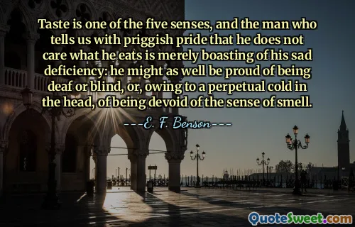 Taste is one of the five senses, and the man who tells us with priggish pride that he does not care what he eats is merely boasting of his sad deficiency: he might as well be proud of being deaf or blind, or, owing to a perpetual cold in the head, of being devoid of the sense of smell.
