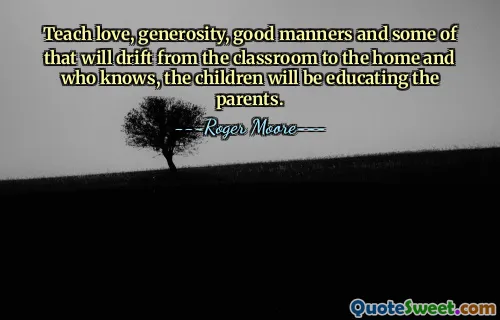 Teach love, generosity, good manners and some of that will drift from the classroom to the home and who knows, the children will be educating the parents.