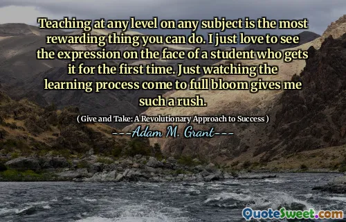 Teaching at any level on any subject is the most rewarding thing you can do. I just love to see the expression on the face of a student who gets it for the first time. Just watching the learning process come to full bloom gives me such a rush.
