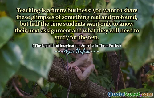Teaching is a funny business; you want to share these glimpses of something real and profound, but half the time students want only to know their next assignment and what they will need to study for the test.