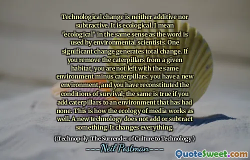 Technological change is neither additive nor subtractive. It is ecological. I mean "ecological" in the same sense as the word is used by environmental scientists. One significant change generates total change. If you remove the caterpillars from a given habitat, you are not left with the same environment minus caterpillars: you have a new environment, and you have reconstituted the conditions of survival; the same is true if you add caterpillars to an environment that has had none. This is how the ecology of media works as well. A new technology does not add or subtract something. It changes everything.