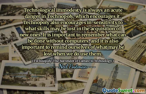 Technological immodesty is always an acute danger in Technopoly, which encourages it. Technopoly also encourages in-sensitivity to what skills may be lost in the acquisition of new ones. It is important to remember what can be done without computers, and it is also important to remind ourselves of what may be lost when we do use them.