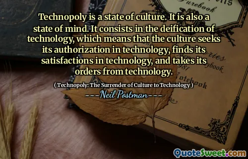 Technopoly is a state of culture. It is also a state of mind. It consists in the deification of technology, which means that the culture seeks its authorization in technology, finds its satisfactions in technology, and takes its orders from technology.
