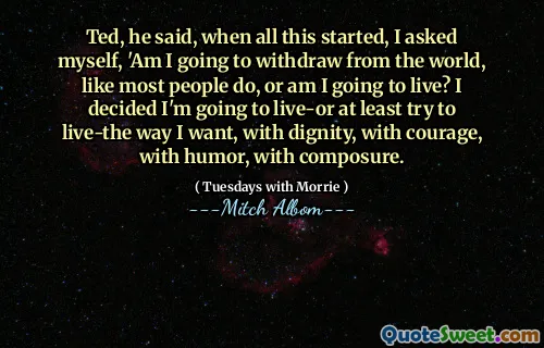Ted, sa han, da alt dette startet, spurte jeg meg selv: 'Skal jeg trekke meg fra verden, slik de fleste gjør, eller skal jeg leve? Jeg bestemte meg for at jeg skal leve-eller i det minste prøve å leve på den måten jeg vil, med verdighet, med mot, med humor, med ro.