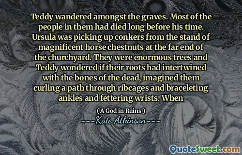 Teddy wandered amongst the graves. Most of the people in them had died long before his time. Ursula was picking up conkers from the stand of magnificent horse chestnuts at the far end of the churchyard. They were enormous trees and Teddy wondered if their roots had intertwined with the bones of the dead, imagined them curling a path through ribcages and braceleting ankles and fettering wrists. When