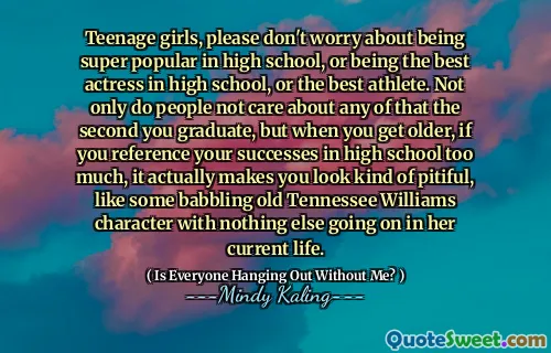 Teenage girls, please don't worry about being super popular in high school, or being the best actress in high school, or the best athlete. Not only do people not care about any of that the second you graduate, but when you get older, if you reference your successes in high school too much, it actually makes you look kind of pitiful, like some babbling old Tennessee Williams character with nothing else going on in her current life.