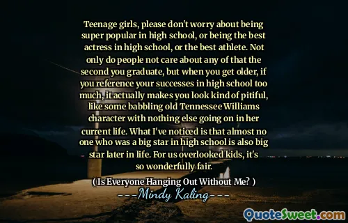 Teenage girls, please don't worry about being super popular in high school, or being the best actress in high school, or the best athlete. Not only do people not care about any of that the second you graduate, but when you get older, if you reference your successes in high school too much, it actually makes you look kind of pitiful, like some babbling old Tennessee Williams character with nothing else going on in her current life. What I've noticed is that almost no one who was a big star in high school is also big star later in life. For us overlooked kids, it's so wonderfully fair.