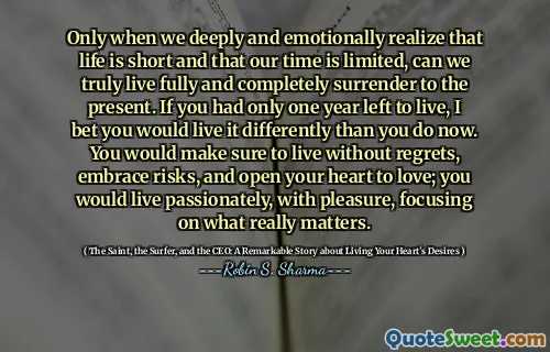 Only when we deeply and emotionally realize that life is short and that our time is limited, can we truly live fully and completely surrender to the present. If you had only one year left to live, I bet you would live it differently than you do now. You would make sure to live without regrets, embrace risks, and open your heart to love; you would live passionately, with pleasure, focusing on what really matters.