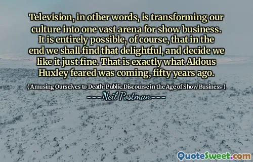 Television, in other words, is transforming our culture into one vast arena for show business. It is entirely possible, of course, that in the end we shall find that delightful, and decide we like it just fine. That is exactly what Aldous Huxley feared was coming, fifty years ago.