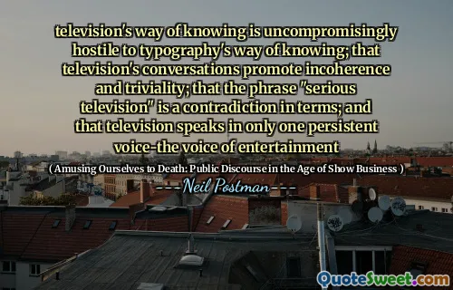 television's way of knowing is uncompromisingly hostile to typography's way of knowing; that television's conversations promote incoherence and triviality; that the phrase "serious television" is a contradiction in terms; and that television speaks in only one persistent voice-the voice of entertainment
