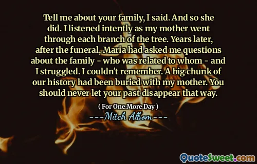 我说，告诉我你的家人。所以她做到了。当母亲穿过树的每个分支时，我专心地听着。几年后，葬礼后，玛丽亚问了我有关家庭的问题 - 谁与谁有关 - 我挣扎着。我不记得了。我们的历史中有很大一部分被埋葬在我的母亲身上。您永远不要让您的过去以这种方式消失。