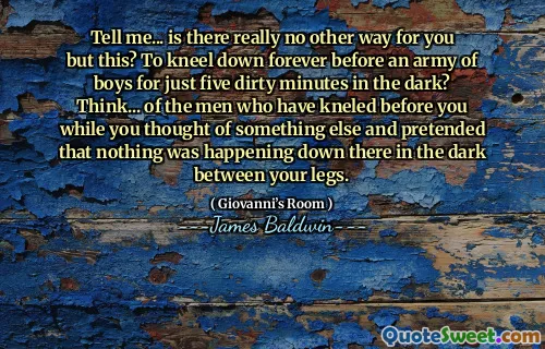 Tell me... is there really no other way for you but this? To kneel down forever before an army of boys for just five dirty minutes in the dark? Think... of the men who have kneled before you while you thought of something else and pretended that nothing was happening down there in the dark between your legs.