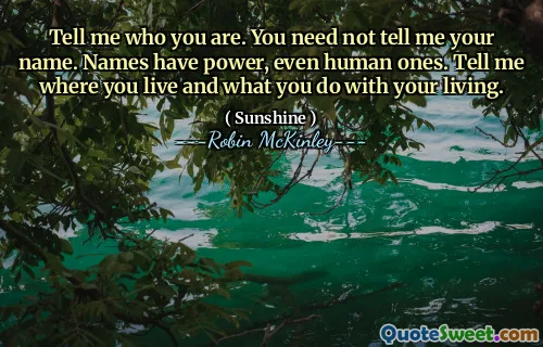 Tell me who you are. You need not tell me your name. Names have power, even human ones. Tell me where you live and what you do with your living.