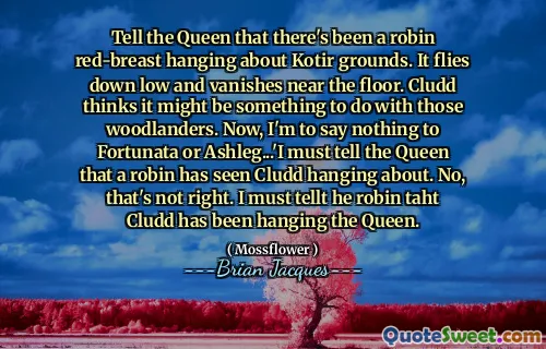 Tell the Queen that there's been a robin red-breast hanging about Kotir grounds. It flies down low and vanishes near the floor. Cludd thinks it might be something to do with those woodlanders. Now, I'm to say nothing to Fortunata or Ashleg...'I must tell the Queen that a robin has seen Cludd hanging about. No, that's not right. I must tellt he robin taht Cludd has been hanging the Queen.