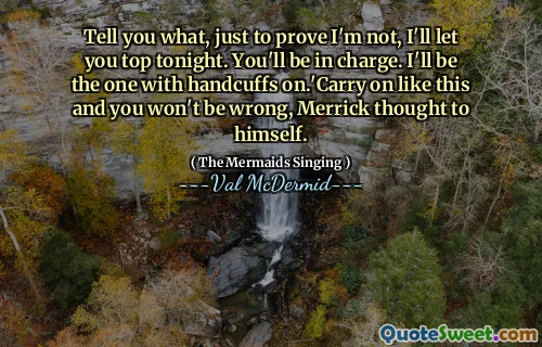 Tell you what, just to prove I'm not, I'll let you top tonight. You'll be in charge. I'll be the one with handcuffs on.'Carry on like this and you won't be wrong, Merrick thought to himself.