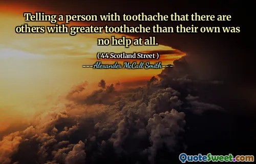 Telling a person with toothache that there are others with greater toothache than their own was no help at all.