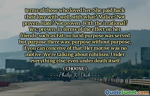 terms of those who loved her. She paid back their love with-well, with what? Malice? Not proven. Hate? Not proven. With the irrational? Yes; proven. In terms of the effect on her friends-such as Fat-no lucid purpose was served but purpose there was: purpose without purpose, if you can conceive of that. Her motive was no motive. We're talking about nihilism. Under everything else, even under death itself