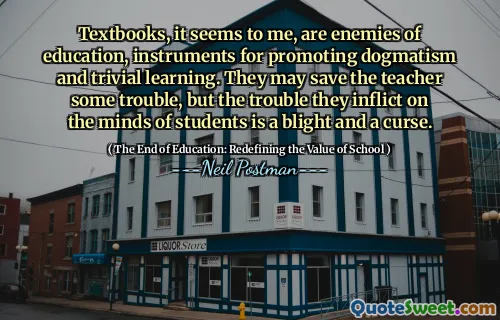 Textbooks, it seems to me, are enemies of education, instruments for promoting dogmatism and trivial learning. They may save the teacher some trouble, but the trouble they inflict on the minds of students is a blight and a curse.