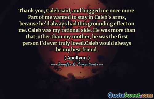 Thank you, Caleb said, and hugged me once more. Part of me wanted to stay in Caleb's arms, because he'd always had this grounding effect on me. Caleb was my rational side. He was more than that; other than my mother, he was the first person I'd ever truly loved.Caleb would always be my best friend.