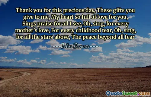 Thank you for this precious day, These gifts you give to me, My heart so full of love for you, Sings praise for all I see, Oh, sing, for every mother's love, For every childhood tear, Oh, sing, for all the stars above, The peace beyond all fear