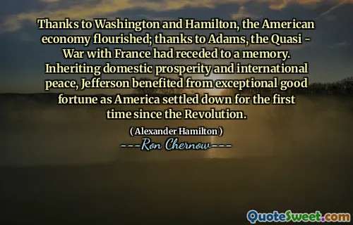 Thanks to Washington and Hamilton, the American economy flourished; thanks to Adams, the Quasi - War with France had receded to a memory. Inheriting domestic prosperity and international peace, Jefferson benefited from exceptional good fortune as America settled down for the first time since the Revolution.