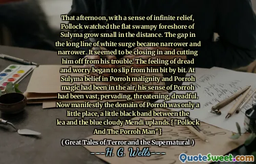 That afternoon, with a sense of infinite relief, Pollock watched the flat swampy foreshore of Sulyma grow small in the distance. The gap in the long line of white surge became narrower and narrower. It seemed to be closing in and cutting him off from his trouble. The feeling of dread and worry began to slip from him bit by bit. At Sulyma belief in Porroh malignity and Porroh magic had been in the air, his sense of Porroh had been vast, pervading, threatening, dreadful. Now manifestly the domain of Porroh was only a little place, a little black band between the lea and the blue cloudy Mendi uplands.{"Pollock And The Porroh Man"}