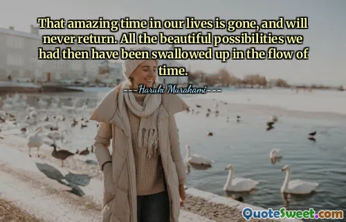 That amazing time in our lives is gone, and will never return. All the beautiful possibilities we had then have been swallowed up in the flow of time.