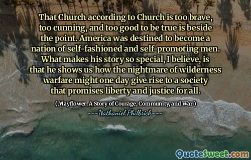 That Church according to Church is too brave, too cunning, and too good to be true is beside the point. America was destined to become a nation of self-fashioned and self-promoting men. What makes his story so special, I believe, is that he shows us how the nightmare of wilderness warfare might one day give rise to a society that promises liberty and justice for all.