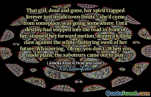 That girl, dead and gone, her spirit trapped forever just inside town limits - she'd come from someplace, was going somewhere. Until destiny had stepped into the road in front of her, stopped her forward motion, drawn a killing claw against the white, fluttering swell of her future. Whispering, 'Oh no, you don't.' When you made plans, the saboteurs came out to play.