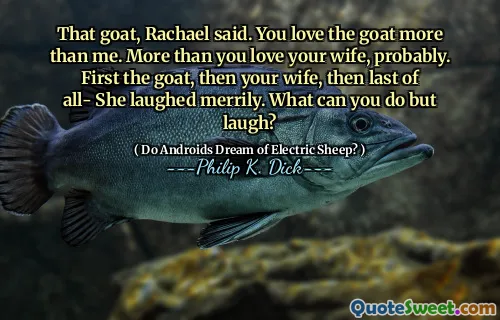 That goat, Rachael said. You love the goat more than me. More than you love your wife, probably. First the goat, then your wife, then last of all- She laughed merrily. What can you do but laugh?