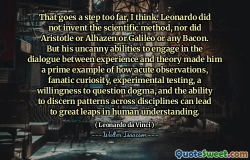 That goes a step too far, I think. Leonardo did not invent the scientific method, nor did Aristotle or Alhazen or Galileo or any Bacon. But his uncanny abilities to engage in the dialogue between experience and theory made him a prime example of how acute observations, fanatic curiosity, experimental testing, a willingness to question dogma, and the ability to discern patterns across disciplines can lead to great leaps in human understanding.