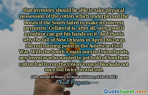 that investors should be able to take physical possession of the cotton which underpinned the bonds if the South failed to make its interest payments. Collateral is, after all, only good if a creditor can get his hands on it. And that is why the fall of New Orleans in April 1862 was the real turning point in the American Civil War. With the South's main port in Union hands, any investor who wanted to get hold of Southern cotton had to run the Union's naval blockade not once but twice, in and out.