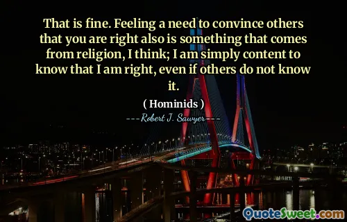 That is fine. Feeling a need to convince others that you are right also is something that comes from religion, I think; I am simply content to know that I am right, even if others do not know it.