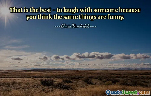 That is the best - to laugh with someone because you think the same things are funny.