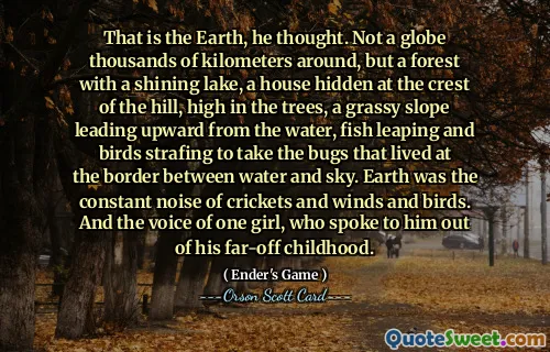 That is the Earth, he thought. Not a globe thousands of kilometers around, but a forest with a shining lake, a house hidden at the crest of the hill, high in the trees, a grassy slope leading upward from the water, fish leaping and birds strafing to take the bugs that lived at the border between water and sky. Earth was the constant noise of crickets and winds and birds. And the voice of one girl, who spoke to him out of his far-off childhood.