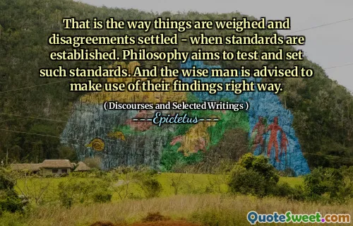 That is the way things are weighed and disagreements settled - when standards are established. Philosophy aims to test and set such standards. And the wise man is advised to make use of their findings right way.