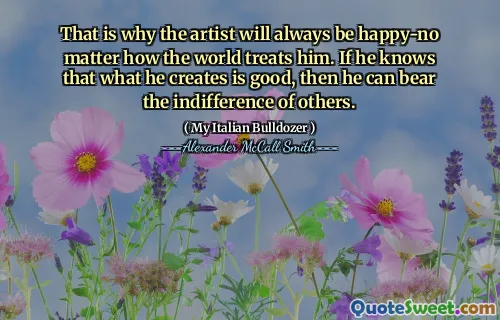 That is why the artist will always be happy-no matter how the world treats him. If he knows that what he creates is good, then he can bear the indifference of others.