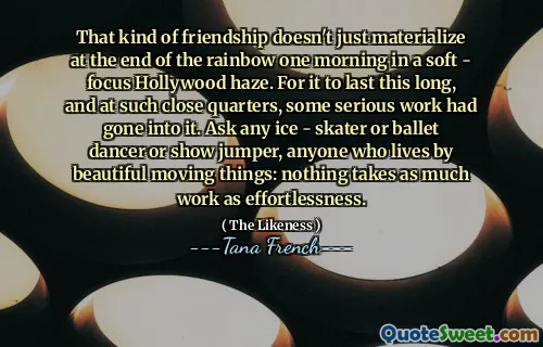 That kind of friendship doesn't just materialize at the end of the rainbow one morning in a soft - focus Hollywood haze. For it to last this long, and at such close quarters, some serious work had gone into it. Ask any ice - skater or ballet dancer or show jumper, anyone who lives by beautiful moving things: nothing takes as much work as effortlessness.