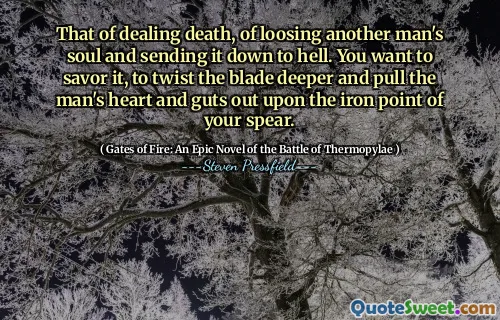 That of dealing death, of loosing another man's soul and sending it down to hell. You want to savor it, to twist the blade deeper and pull the man's heart and guts out upon the iron point of your spear.