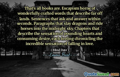 Dat zijn allemaal boeken zijn. Escapisme gedragen uit prachtig vervaardigde woorden die verre landen beschrijven. Zinnen die binnen enkele seconden vragen en antwoorden. Paragrafen die draken verslaan en paarden in de middernachthemel rijden. Hoofdstukken die het gevoel beschrijven van bonzende harten en het consumeren van verlangen, elk het gevoel het ongelooflijke gevoel te beschrijven van verliefd worden.