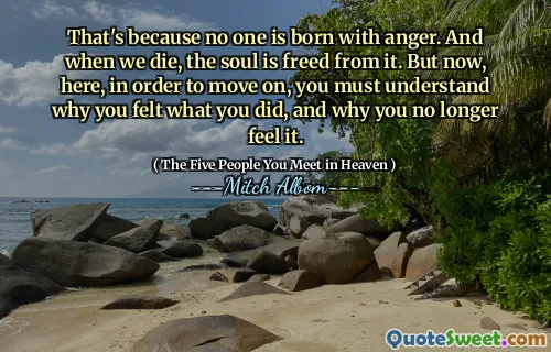 That's because no one is born with anger. And when we die, the soul is freed from it. But now, here, in order to move on, you must understand why you felt what you did, and why you no longer feel it.