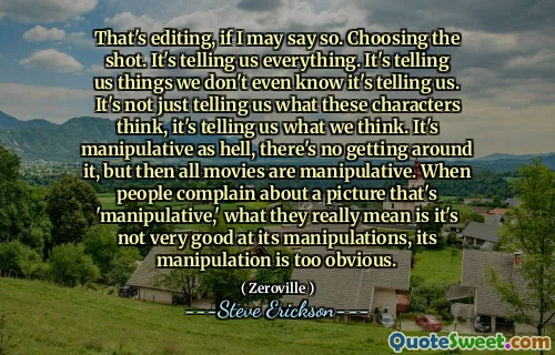 Đó là chỉnh sửa, nếu tôi có thể nói như vậy. Chọn cảnh quay. Nó nói với chúng tôi tất cả mọi thứ. Nó cho chúng ta biết những điều chúng ta thậm chí không biết nó nói với chúng ta. Nó không chỉ cho chúng ta biết những nhân vật này nghĩ gì, mà còn cho chúng ta biết những gì chúng ta nghĩ. Nó bị thao túng như địa ngục, không có gì xung quanh nó, nhưng sau đó tất cả các bộ phim đều bị thao túng. Khi mọi người phàn nàn về một bức tranh 'thao túng', điều họ thực sự muốn nói là nó không giỏi trong các thao tác của nó, thao tác của nó là quá rõ ràng.
