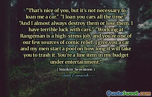 "That's nice of you, but it's not necessary to loan me a car." "I loan you cars all the time." "And I almost always destroy them or lose them. I have terrible luck with cars." "Working at Rangeman is a high-stress job, and you're one of our few sources of comic relief. I give you a car and my men start a pool on how long it will take you to trash it. You're a line item in my budget under entertainment."